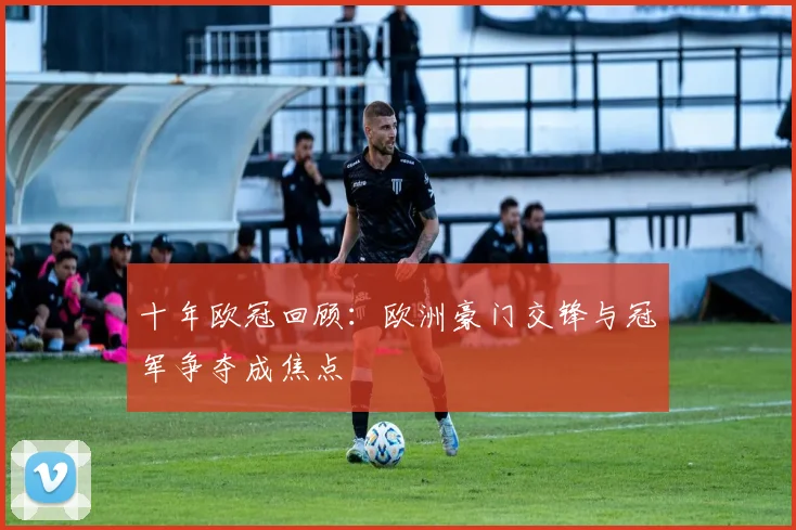 十年欧冠回顾:欧洲豪门交锋与冠军争夺成焦点