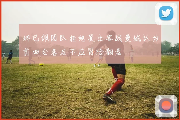姆巴佩团队拒绝复出客战曼城认为首回合落后不应冒险翻盘
