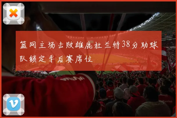 篮网主场击败雄鹿杜兰特38分助球队锁定季后赛席位