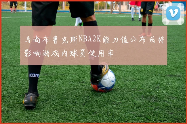 马尚布鲁克斯NBA2K能力值公布或将影响游戏内球员使用率