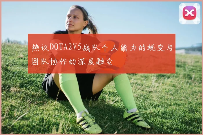 热议DOTA2V5战队个人能力的蜕变与团队协作的深度融合