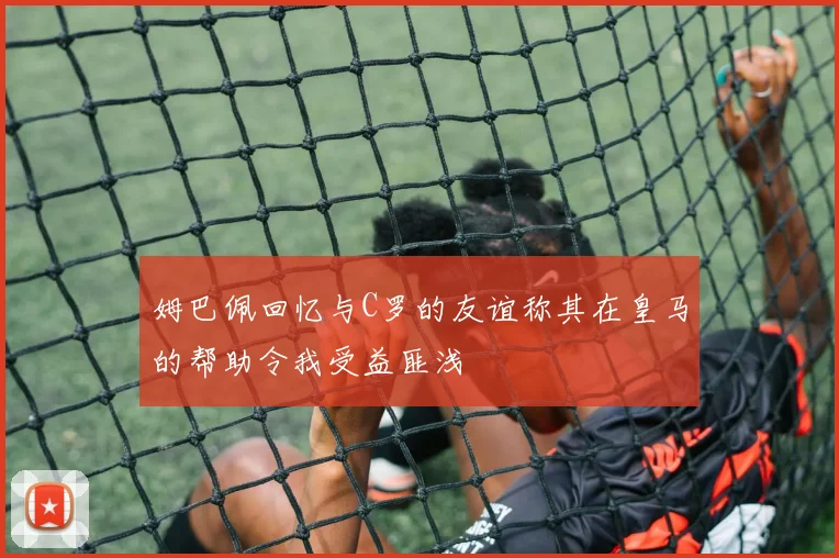 姆巴佩回忆与C罗的友谊称其在皇马的帮助令我受益匪浅