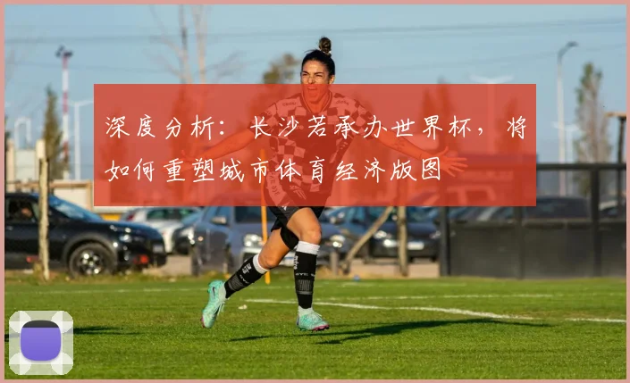 深度分析：长沙若承办世界杯，将如何重塑城市体育经济版图