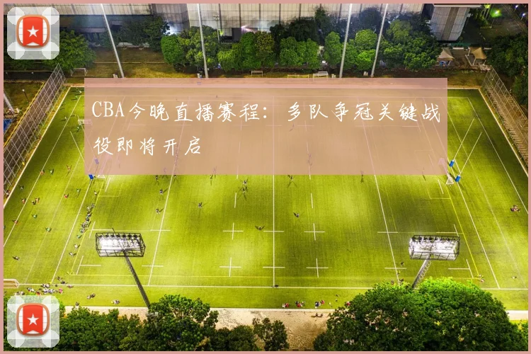 CBA今晚直播赛程:多队争冠关键战役即将开启