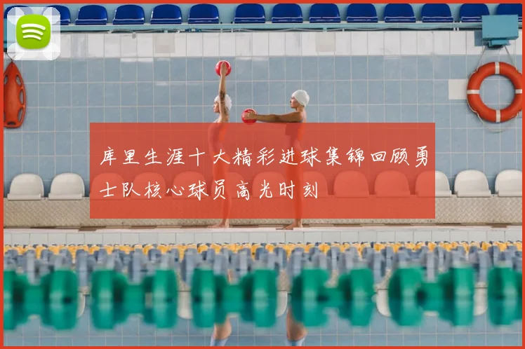 库里生涯十大精彩进球集锦回顾勇士队核心球员高光时刻
