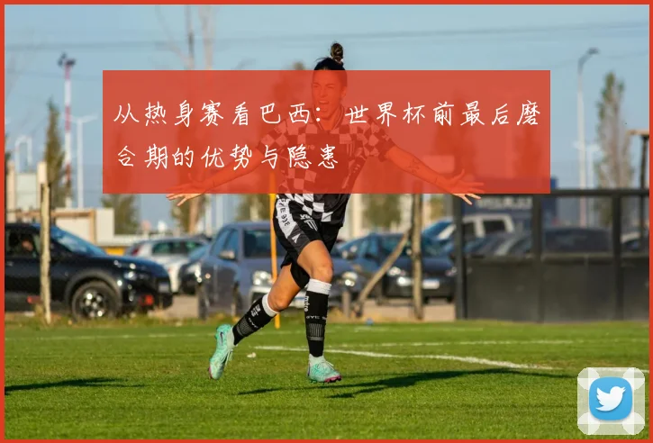 从热身赛看巴西:世界杯前最后磨合期的优势与隐患