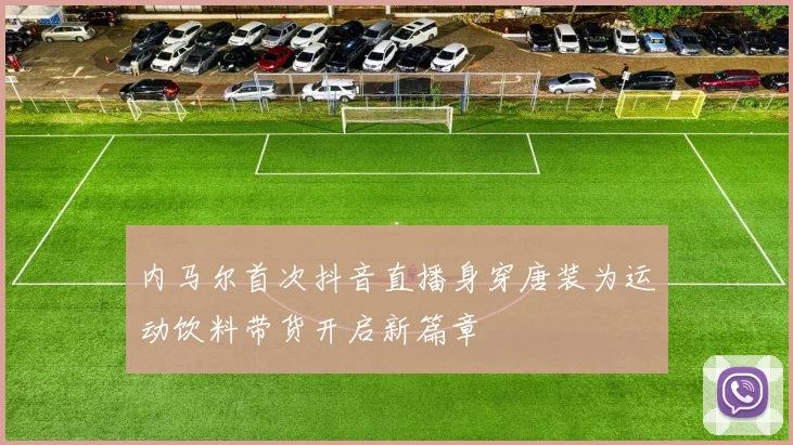 内马尔首次抖音直播身穿唐装为运动饮料带货开启新篇章