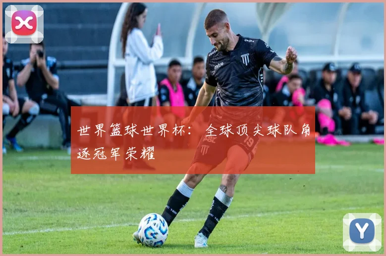 世界篮球世界杯:全球顶尖球队角逐冠军荣耀