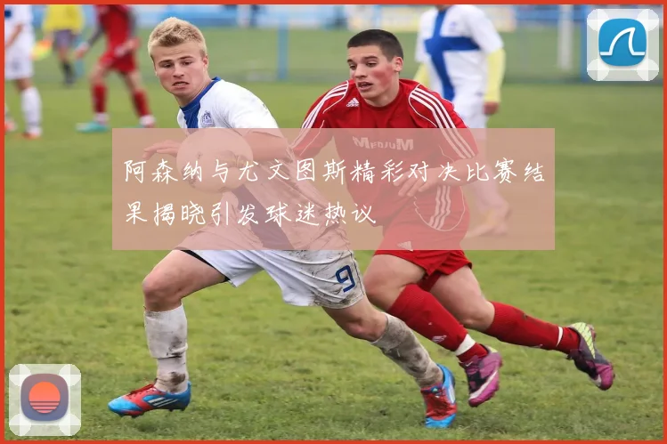 阿森纳与尤文图斯精彩对决比赛结果揭晓引发球迷热议