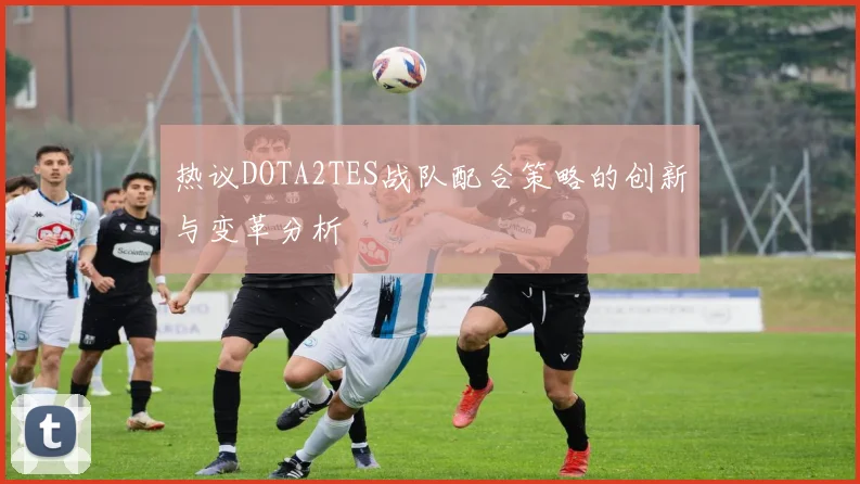 热议DOTA2TES战队配合策略的创新与变革分析