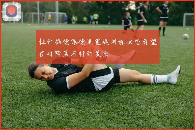 拉什福德佩德里重返训练状态有望在对阵莱万特时复出