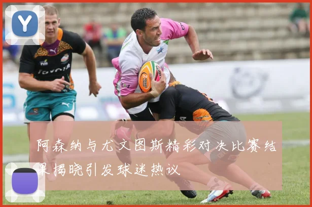 阿森纳与尤文图斯精彩对决比赛结果揭晓引发球迷热议