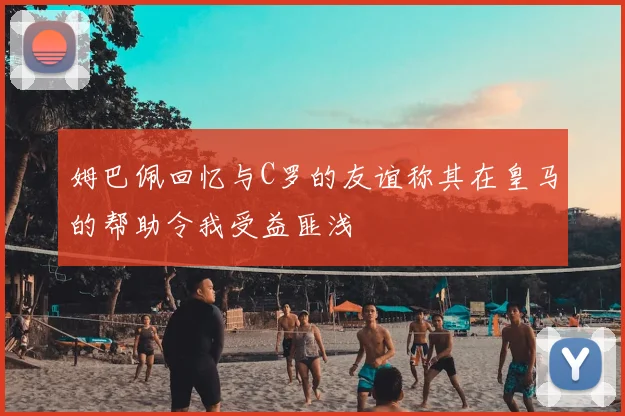 姆巴佩回忆与C罗的友谊称其在皇马的帮助令我受益匪浅