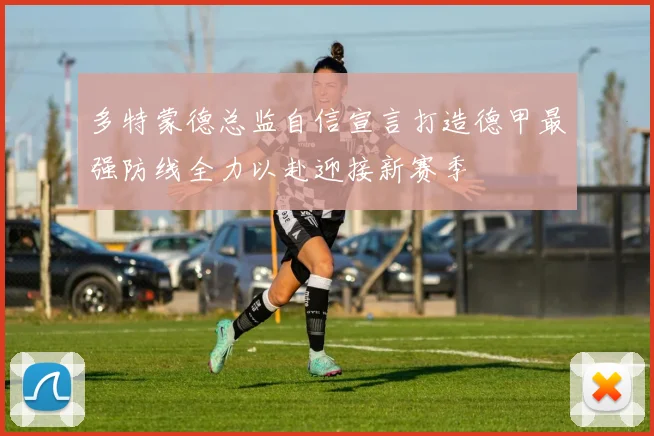 多特蒙德总监自信宣言打造德甲最强防线全力以赴迎接新赛季