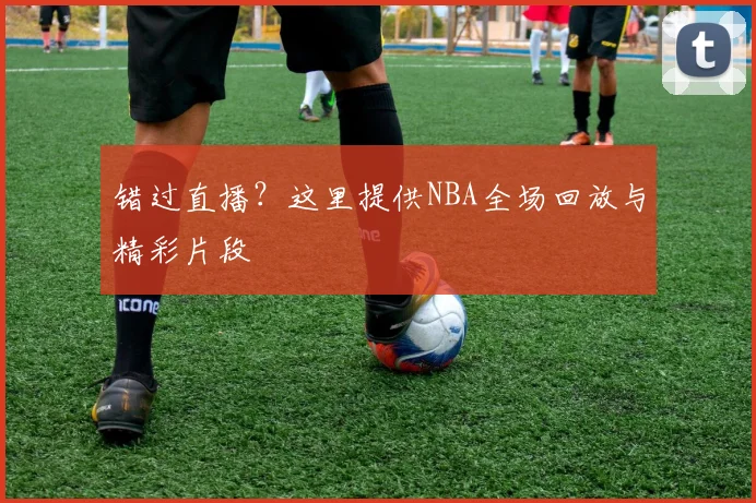 错过直播?这里提供NBA全场回放与精彩片段
