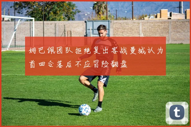 姆巴佩团队拒绝复出客战曼城认为首回合落后不应冒险翻盘