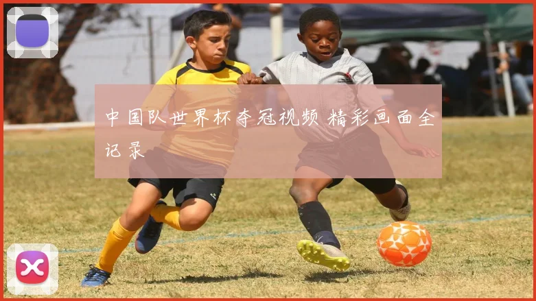 中国队世界杯夺冠视频 精彩画面全记录