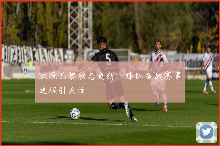 欧冠巴黎动态更新：球队备战赛事进程引关注