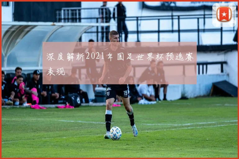 深度解析2021年国足世界杯预选赛表现