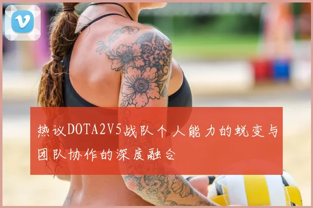 热议DOTA2V5战队个人能力的蜕变与团队协作的深度融合