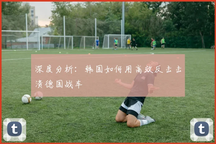 深度分析：韩国如何用高效反击击溃德国战车