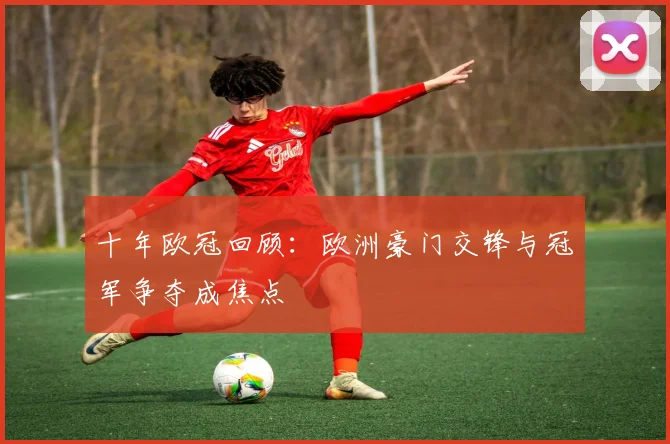 十年欧冠回顾：欧洲豪门交锋与冠军争夺成焦点