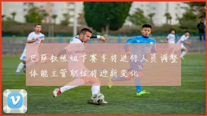 巴萨教练组下赛季将进行人员调整体能主管职位将迎新变化