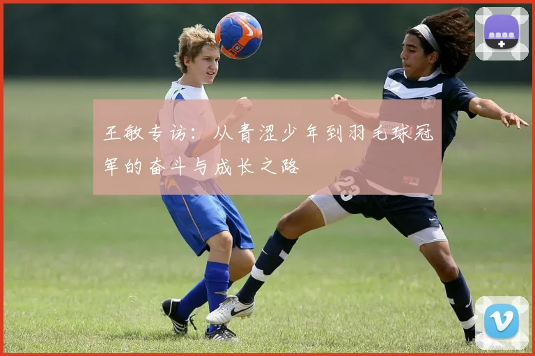 王敏专访:从青涩少年到羽毛球冠军的奋斗与成长之路