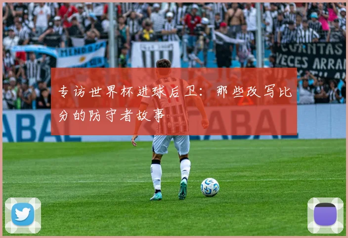 专访世界杯进球后卫:那些改写比分的防守者故事