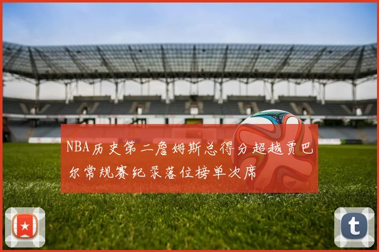 NBA历史第二詹姆斯总得分超越贾巴尔常规赛纪录落位榜单次席