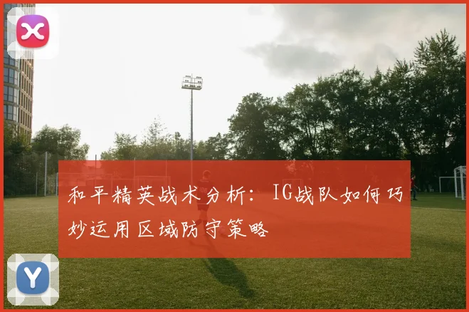 和平精英战术分析：IG战队如何巧妙运用区域防守策略