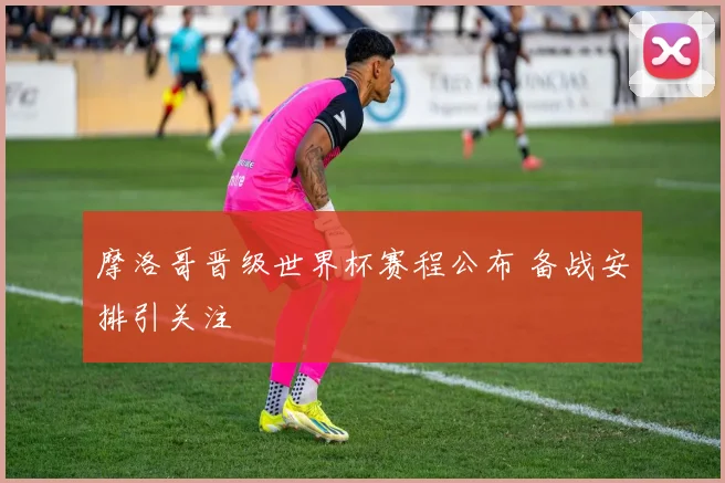 摩洛哥晋级世界杯赛程公布 备战安排引关注