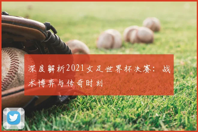深度解析2021女足世界杯决赛：战术博弈与传奇时刻