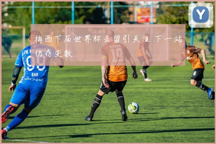 梅西下届世界杯去留引关注 下一站仍存变数