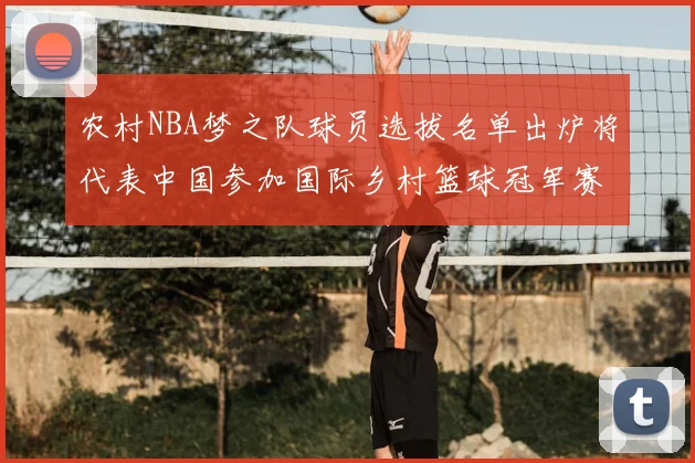 农村NBA梦之队球员选拔名单出炉将代表中国参加国际乡村篮球冠军赛