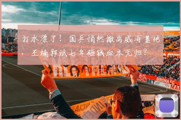 打水漂了!国乒悄然撤离威海基地,王楠郭斌七年砸钱血本无归?