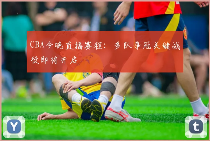 CBA今晚直播赛程:多队争冠关键战役即将开启