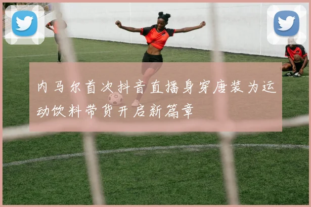 内马尔首次抖音直播身穿唐装为运动饮料带货开启新篇章
