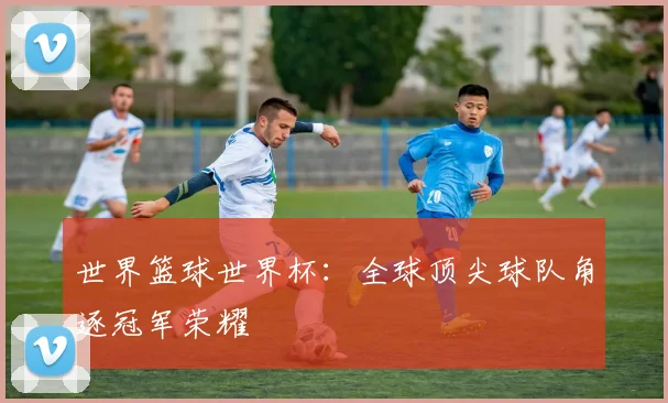 世界篮球世界杯:全球顶尖球队角逐冠军荣耀