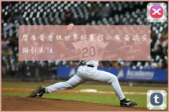 摩洛哥晋级世界杯赛程公布 备战安排引关注