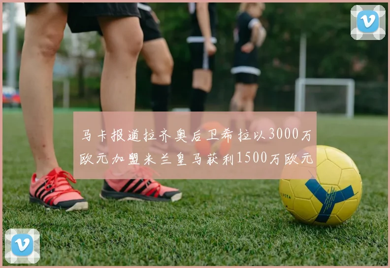 马卡报道拉齐奥后卫希拉以3000万欧元加盟米兰皇马获利1500万欧元