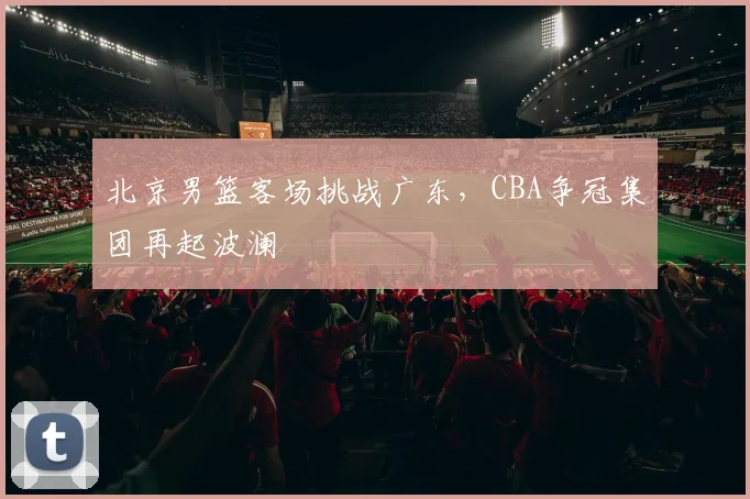 北京男篮客场挑战广东,CBA争冠集团再起波澜