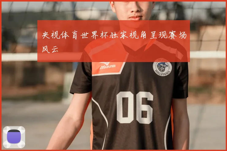 央视体育世界杯独家视角呈现赛场风云