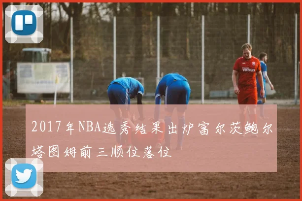 2017年NBA选秀结果出炉富尔茨鲍尔塔图姆前三顺位落位