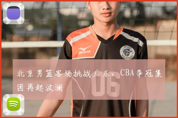 北京男篮客场挑战广东，CBA争冠集团再起波澜