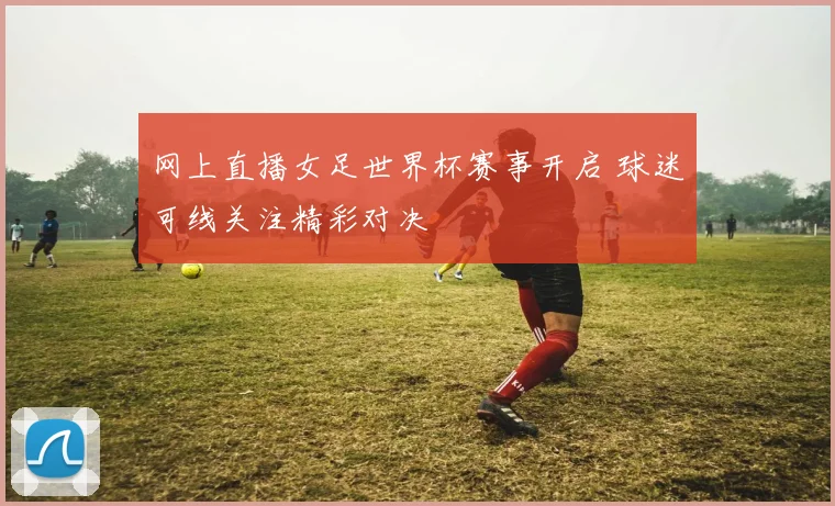 网上直播女足世界杯赛事开启 球迷可线关注精彩对决