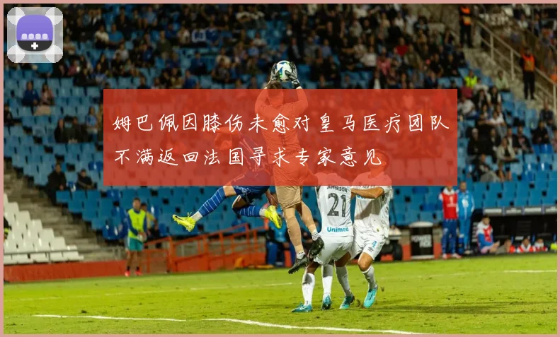 姆巴佩因膝伤未愈对皇马医疗团队不满返回法国寻求专家意见