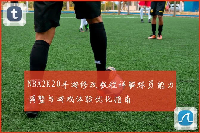 NBA2K20手游修改教程详解球员能力调整与游戏体验优化指南