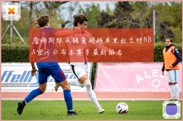 詹姆斯球衣销量超越库里杜兰特NBA官方公布本赛季最新排名