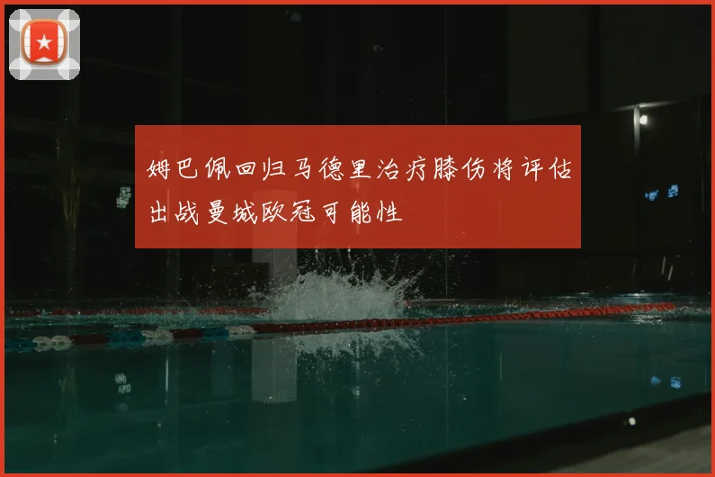 姆巴佩回归马德里治疗膝伤将评估出战曼城欧冠可能性